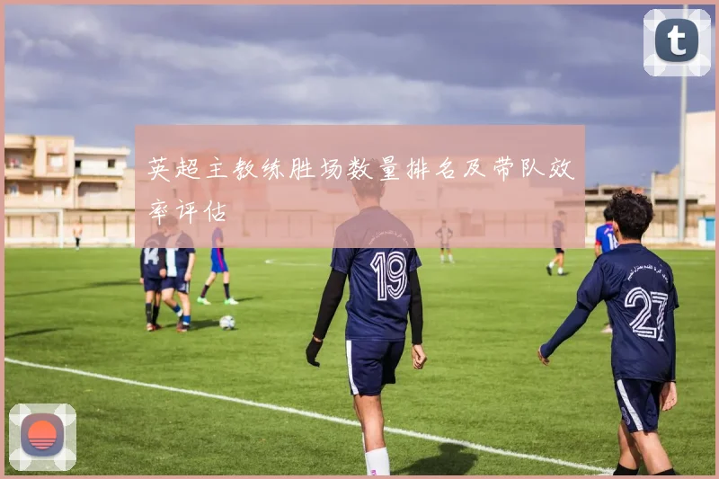 英超主教练胜场数量排名及带队效率评估