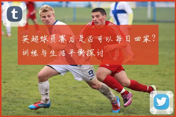 英超球员赛后是否可以每日回家?训练与生活平衡探讨