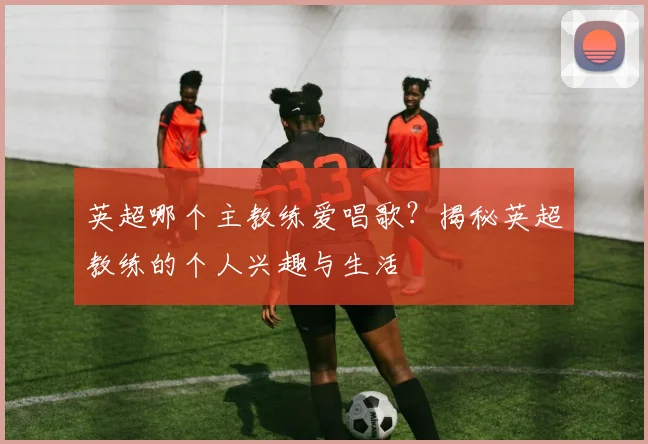 英超哪个主教练爱唱歌?揭秘英超教练的个人兴趣与生活
