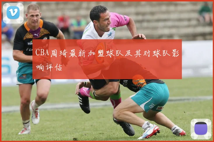 CBA周琦最新加盟球队及其对球队影响评估